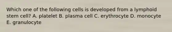 Which one of the following cells is developed from a lymphoid stem cell? A. platelet B. plasma cell C. erythrocyte D. monocyte E. granulocyte