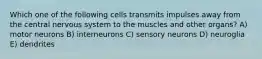 Which one of the following cells transmits impulses away from the central nervous system to the muscles and other organs? A) motor neurons B) interneurons C) sensory neurons D) neuroglia E) dendrites