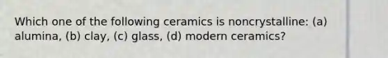 Which one of the following ceramics is noncrystalline: (a) alumina, (b) clay, (c) glass, (d) modern ceramics?