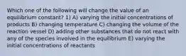 Which one of the following will change the value of an equilibrium constant? 1) A) varying the initial concentrations of products B) changing temperature C) changing the volume of the reaction vessel D) adding other substances that do not react with any of the species involved in the equilibrium E) varying the initial concentrations of reactants