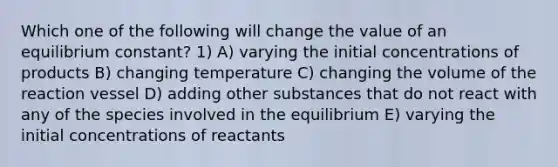 Which one of the following will change the value of an equilibrium constant? 1) A) varying the initial concentrations of products B) changing temperature C) changing the volume of the reaction vessel D) adding other substances that do not react with any of the species involved in the equilibrium E) varying the initial concentrations of reactants