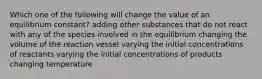 Which one of the following will change the value of an equilibrium constant? adding other substances that do not react with any of the species involved in the equilibrium changing the volume of the reaction vessel varying the initial concentrations of reactants varying the initial concentrations of products changing temperature