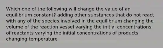 Which one of the following will change the value of an equilibrium constant? adding other substances that do not react with any of the species involved in the equilibrium changing the volume of the reaction vessel varying the initial concentrations of reactants varying the initial concentrations of products changing temperature