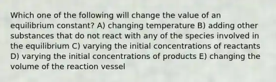 Which one of the following will change the value of an equilibrium constant? A) changing temperature B) adding other substances that do not react with any of the species involved in the equilibrium C) varying the initial concentrations of reactants D) varying the initial concentrations of products E) changing the volume of the reaction vessel