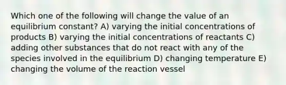 Which one of the following will change the value of an equilibrium constant? A) varying the initial concentrations of products B) varying the initial concentrations of reactants C) adding other substances that do not react with any of the species involved in the equilibrium D) changing temperature E) changing the volume of the reaction vessel