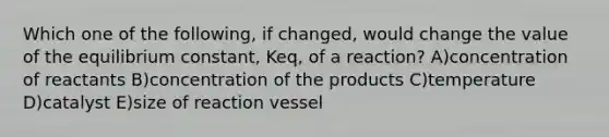 Which one of the following, if changed, would change the value of the equilibrium constant, Keq, of a reaction? A)concentration of reactants B)concentration of the products C)temperature D)catalyst E)size of reaction vessel