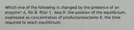 Which one of the following is changed by the presence of an enzyme? A. fiG B. flGo' C. Keq D. the position of the equilibrium, expressed as concentration of products/reactants E. the time required to reach equilibrium.