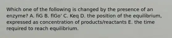 Which one of the following is changed by the presence of an enzyme? A. fiG B. flGo' C. Keq D. the position of the equilibrium, expressed as concentration of products/reactants E. the time required to reach equilibrium.