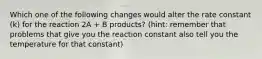 Which one of the following changes would alter the rate constant (k) for the reaction 2A + B products? (hint: remember that problems that give you the reaction constant also tell you the temperature for that constant)