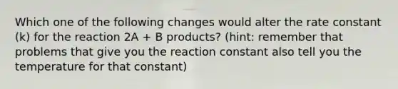 Which one of the following changes would alter the rate constant (k) for the reaction 2A + B products? (hint: remember that problems that give you the reaction constant also tell you the temperature for that constant)