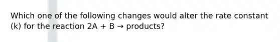 Which one of the following changes would alter the rate constant (k) for the reaction 2A + B → products?