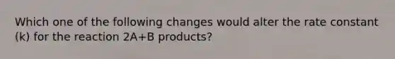 Which one of the following changes would alter the rate constant (k) for the reaction 2A+B products?