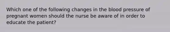 Which one of the following changes in the blood pressure of pregnant women should the nurse be aware of in order to educate the patient?