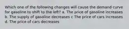 Which one of the following changes will cause the demand curve for gasoline to shift to the left? a. The price of gasoline increases b. The supply of gasoline decreases c The price of cars increases d. The price of cars decreases