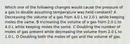 Which one of the following changes would cause the pressure of a gas to double assuming temperature was held constant? A Decreasing the volume of a gas from 4.0 L to 2.0 L while keeping moles the same. B Increasing the volume of a gas from 2.0 L to 4.0 L while keeping moles the same. C Doubling the number of moles of gas present while decreasing the volume from 2.0 L to 1.0 L. D Doubling both the moles of gas and the volume of gas.