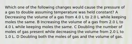 Which one of the following changes would cause the pressure of a gas to double assuming temperature was held constant? A Decreasing the volume of a gas from 4.0 L to 2.0 L while keeping moles the same. B Increasing the volume of a gas from 2.0 L to 4.0 L while keeping moles the same. C Doubling the number of moles of gas present while decreasing the volume from 2.0 L to 1.0 L. D Doubling both the moles of gas and the volume of gas.