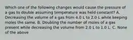 Which one of the following changes would cause the pressure of a gas to double assuming temperature was held constant? A. Decreasing the volume of a gas from 4.0 L to 2.0 L while keeping moles the same. B. Doubling the number of moles of a gas present while decreasing the volume from 2.0 L to 1.0 L. C. None of the above