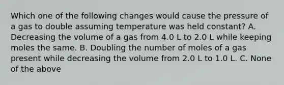 Which one of the following changes would cause the pressure of a gas to double assuming temperature was held constant? A. Decreasing the volume of a gas from 4.0 L to 2.0 L while keeping moles the same. B. Doubling the number of moles of a gas present while decreasing the volume from 2.0 L to 1.0 L. C. None of the above