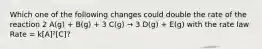 Which one of the following changes could double the rate of the reaction 2 A(g) + B(g) + 3 C(g) → 3 D(g) + E(g) with the rate law Rate = k[A]²[C]?