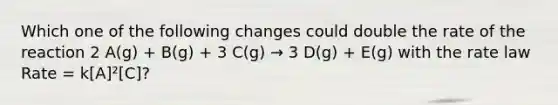 Which one of the following changes could double the rate of the reaction 2 A(g) + B(g) + 3 C(g) → 3 D(g) + E(g) with the rate law Rate = k[A]²[C]?