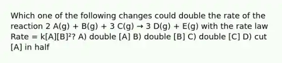 Which one of the following changes could double the rate of the reaction 2 A(g) + B(g) + 3 C(g) → 3 D(g) + E(g) with the rate law Rate = k[A][B]²? A) double [A] B) double [B] C) double [C] D) cut [A] in half