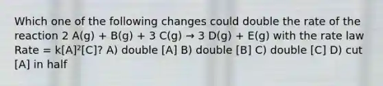 Which one of the following changes could double the rate of the reaction 2 A(g) + B(g) + 3 C(g) → 3 D(g) + E(g) with the rate law Rate = k[A]²[C]? A) double [A] B) double [B] C) double [C] D) cut [A] in half