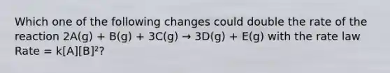 Which one of the following changes could double the rate of the reaction 2A(g) + B(g) + 3C(g) → 3D(g) + E(g) with the rate law Rate = k[A][B]²?