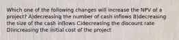 Which one of the following changes will increase the NPV of a project? A)decreasing the number of cash inflows B)decreasing the size of the cash inflows C)decreasing the discount rate D)increasing the initial cost of the project