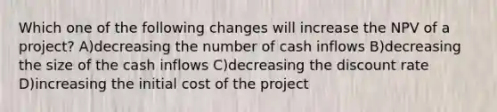 Which one of the following changes will increase the NPV of a project? A)decreasing the number of cash inflows B)decreasing the size of the cash inflows C)decreasing the discount rate D)increasing the initial cost of the project