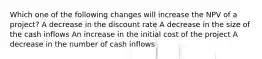 Which one of the following changes will increase the NPV of a project? A decrease in the discount rate A decrease in the size of the cash inflows An increase in the initial cost of the project A decrease in the number of cash inflows