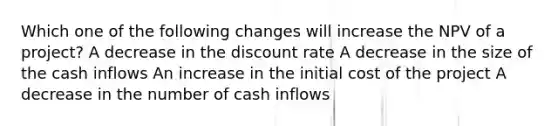 Which one of the following changes will increase the NPV of a project? A decrease in the discount rate A decrease in the size of the cash inflows An increase in the initial cost of the project A decrease in the number of cash inflows