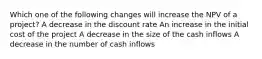 Which one of the following changes will increase the NPV of a project? A decrease in the discount rate An increase in the initial cost of the project A decrease in the size of the cash inflows A decrease in the number of cash inflows