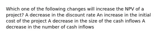 Which one of the following changes will increase the NPV of a project? A decrease in the discount rate An increase in the initial cost of the project A decrease in the size of the cash inflows A decrease in the number of cash inflows