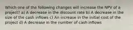 Which one of the following changes will increase the NPV of a project? a) A decrease in the discount rate b) A decrease in the size of the cash inflows c) An increase in the initial cost of the project d) A decrease in the number of cash inflows