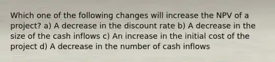 Which one of the following changes will increase the NPV of a project? a) A decrease in the discount rate b) A decrease in the size of the cash inflows c) An increase in the initial cost of the project d) A decrease in the number of cash inflows