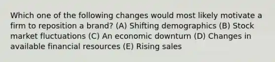 Which one of the following changes would most likely motivate a firm to reposition a brand? (A) Shifting demographics (B) Stock market fluctuations (C) An economic downturn (D) Changes in available financial resources (E) Rising sales