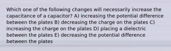 Which one of the following changes will necessarily increase the capacitance of a capacitor? A) increasing the potential difference between the plates B) decreasing the charge on the plates C) increasing the charge on the plates D) placing a dielectric between the plates E) decreasing the potential difference between the plates