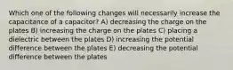 Which one of the following changes will necessarily increase the capacitance of a capacitor? A) decreasing the charge on the plates B) increasing the charge on the plates C) placing a dielectric between the plates D) increasing the potential difference between the plates E) decreasing the potential difference between the plates