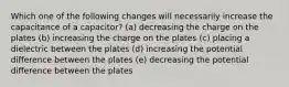 Which one of the following changes will necessarily increase the capacitance of a capacitor? (a) decreasing the charge on the plates (b) increasing the charge on the plates (c) placing a dielectric between the plates (d) increasing the potential difference between the plates (e) decreasing the potential difference between the plates