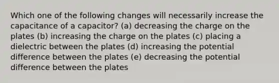 Which one of the following changes will necessarily increase the capacitance of a capacitor? (a) decreasing the charge on the plates (b) increasing the charge on the plates (c) placing a dielectric between the plates (d) increasing the potential difference between the plates (e) decreasing the potential difference between the plates