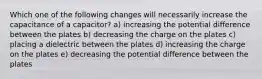 Which one of the following changes will necessarily increase the capacitance of a capacitor? a) increasing the potential difference between the plates b) decreasing the charge on the plates c) placing a dielectric between the plates d) increasing the charge on the plates e) decreasing the potential difference between the plates