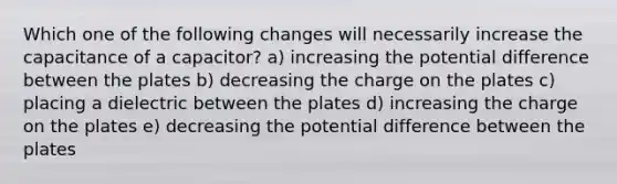 Which one of the following changes will necessarily increase the capacitance of a capacitor? a) increasing the potential difference between the plates b) decreasing the charge on the plates c) placing a dielectric between the plates d) increasing the charge on the plates e) decreasing the potential difference between the plates