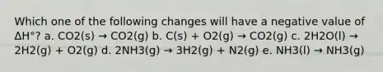 Which one of the following changes will have a negative value of ΔH°? a. CO2(s) → CO2(g) b. C(s) + O2(g) → CO2(g) c. 2H2O(l) → 2H2(g) + O2(g) d. 2NH3(g) → 3H2(g) + N2(g) e. NH3(l) → NH3(g)