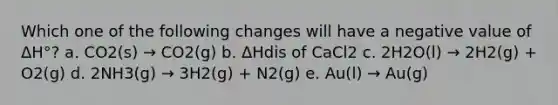 Which one of the following changes will have a negative value of ΔH°? a. CO2(s) → CO2(g) b. ΔHdis of CaCl2 c. 2H2O(l) → 2H2(g) + O2(g) d. 2NH3(g) → 3H2(g) + N2(g) e. Au(l) → Au(g)