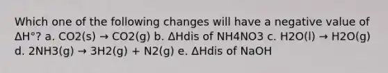 Which one of the following changes will have a negative value of ΔH°? a. CO2(s) → CO2(g) b. ΔHdis of NH4NO3 c. H2O(l) → H2O(g) d. 2NH3(g) → 3H2(g) + N2(g) e. ΔHdis of NaOH