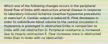 Which one of the following changes occurs in the peripheral blood flow of limbs with obstructive arterial disease in response to laboratory-induced ischemia (reactive hyperemia procedure) or exercise? A. Cardiac output is reduced B. Flow decreases in order to redistribute blood volume to the central circulation C. Hyperemia is prolonged in obstructed limbs in comparison to limbs with not obstruction D. Peripheral resistance is increased due to muscle contraction E. Flow increases more in obstructed limbs than in limbs with no obstruction