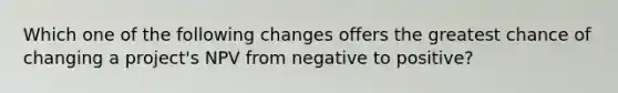 Which one of the following changes offers the greatest chance of changing a project's NPV from negative to positive?