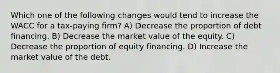 Which one of the following changes would tend to increase the WACC for a tax-paying firm? A) Decrease the proportion of debt financing. B) Decrease the market value of the equity. C) Decrease the proportion of equity financing. D) Increase the market value of the debt.