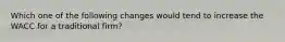 Which one of the following changes would tend to increase the WACC for a traditional firm?