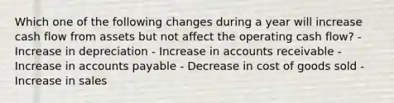 Which one of the following changes during a year will increase cash flow from assets but not affect the operating cash flow? - Increase in depreciation - Increase in accounts receivable - Increase in accounts payable - Decrease in cost of goods sold - Increase in sales